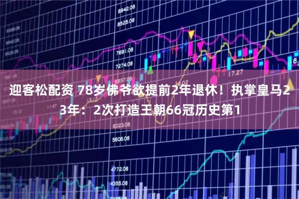 迎客松配资 78岁佛爷欲提前2年退休!执掌皇马23年:2次打造王朝66冠历史第1