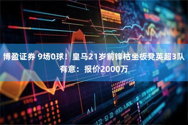 博盈证券 9场0球!皇马21岁前锋枯坐板凳英超3队有意:报价2000万