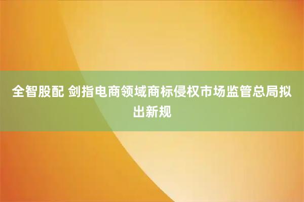 全智股配 剑指电商领域商标侵权市场监管总局拟出新规