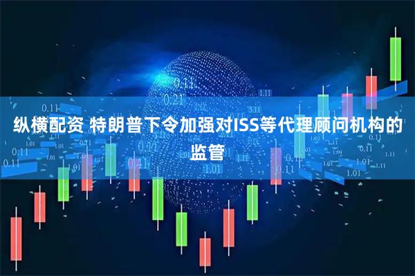 纵横配资 特朗普下令加强对ISS等代理顾问机构的监管