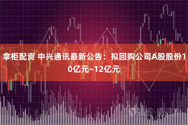 拿柜配资 中兴通讯最新公告：拟回购公司A股股份10亿元~12亿元