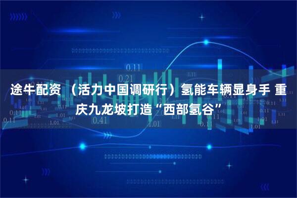 途牛配资 (活力中国调研行)氢能车辆显身手 重庆九龙坡打造“西部氢谷”