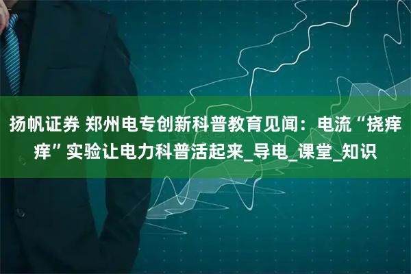 扬帆证券 郑州电专创新科普教育见闻：电流“挠痒痒”实验让电力科普活起来_导电_课堂_知识