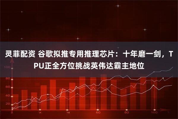 灵菲配资 谷歌拟推专用推理芯片：十年磨一剑，TPU正全方位挑战英伟达霸主地位