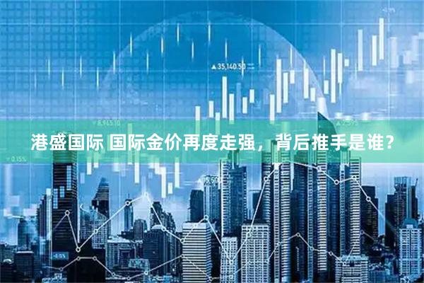 港盛国际 国际金价再度走强，背后推手是谁？