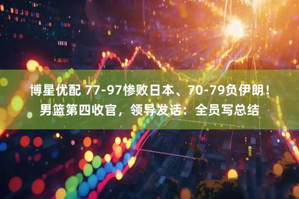 博星优配 77-97惨败日本、70-79负伊朗！男篮第四收官，领导发话：全员写总结