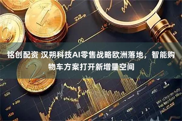 铭创配资 汉朔科技AI零售战略欧洲落地，智能购物车方案打开新增量空间